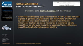 Ing. Ugo
Gecchelin
Ordine degli
Ingegneri della
provincia di
Brescia
ugo@gecchelin.it
QUASI-MACCHINA
(PARTLY COMPLETED MACHINERY)
Definizione dalla Direttiva Macchine (art. 2 comma g):
• insiemi che costituiscono quasi una macchina, ma che, da soli, non sono
in grado di garantire un'applicazione ben determinata. Un sistema di
azionamento è una quasi-macchina. Le quasi-macchine sono
unicamente destinate ad essere incorporate o assemblate ad altre
macchine o ad altre quasi-macchine o apparecchi per costituire una
macchina disciplinata dalla presente direttiva
Tavola rotonda: «Stampo: attrezzatura o quasi-macchina?» 17
SICUREZZADELLEMACCHINE
ATTI GIURIDICI COMUNITARI
IL NUOVO APPROCCIO
ENTI DI NORMAZIONE EUROPEI
DIRETTIVE DI PRODOTTO
NORME ARMONIZZATE
DIRETTIVA MACCHINE
MACCHINE
ATTREZZATURE INTERCAMBIABILI
QUASI-MACCHINE
17/03/2016
 
