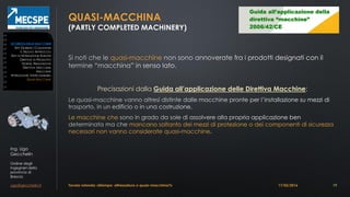 Ing. Ugo
Gecchelin
Ordine degli
Ingegneri della
provincia di
Brescia
ugo@gecchelin.it
QUASI-MACCHINA
(PARTLY COMPLETED MACHINERY)
quasi-macchine
Precisazioni dalla Guida all’applicazione delle Direttiva Macchine:
Le macchine che
mancano soltanto dei mezzi di protezione o dei componenti di sicurezza
necessari non vanno considerate quasi-macchine
Tavola rotonda: «Stampo: attrezzatura o quasi-macchina?» 19
SICUREZZADELLEMACCHINE
ATTI GIURIDICI COMUNITARI
IL NUOVO APPROCCIO
ENTI DI NORMAZIONE EUROPEI
DIRETTIVE DI PRODOTTO
NORME ARMONIZZATE
DIRETTIVA MACCHINE
MACCHINE
ATTREZZATURE INTERCAMBIABILI
QUASI-MACCHINE
17/03/2016
 