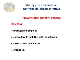 Strategie di Prevenzione: 
controllo del rischio infettivo 
Prevenzione: concetti generali 
Obiettivi : 
 proteggere il singolo; 
 controllare le malattie nelle popolazioni; 
 circoscrivere le malattie; 
 eradicarle. 
 