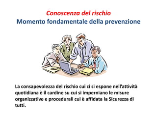 Conoscenza del rischio 
Momento fondamentale della prevenzione 
La consapevolezza del rischio cui ci si espone nell’attività 
quotidiana è il cardine su cui si imperniano le misure 
organizzative e procedurali cui è affidata la Sicurezza di 
tutti. 
 