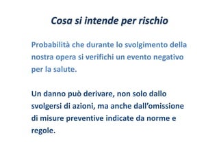 Cosa si intende per rischio 
Probabilità che durante lo svolgimento della 
nostra opera si verifichi un evento negativo 
per la salute. 
Un danno può derivare, non solo dallo 
svolgersi di azioni, ma anche dall’omissione 
di misure preventive indicate da norme e 
regole. 
 