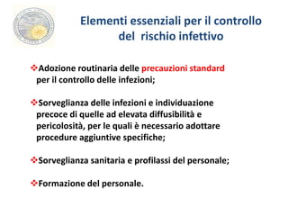 Elementi essenziali per il controllo 
del rischio infettivo 
Adozione routinaria delle precauzioni standard 
per il controllo delle infezioni; 
Sorveglianza delle infezioni e individuazione 
precoce di quelle ad elevata diffusibilità e 
pericolosità, per le quali è necessario adottare 
procedure aggiuntive specifiche; 
Sorveglianza sanitaria e profilassi del personale; 
Formazione del personale. 
 