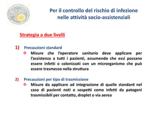 Per il controllo del rischio di infezione 
nelle attività socio-assistenziali 
Strategia a due livelli 
1) Precauzioni standard 
 Misure che l’operatore sanitario deve applicare per 
l’assistenza a tutti i pazienti, assumendo che essi possano 
essere infetti o colonizzati con un microrganismo che può 
essere trasmesso nella struttura 
2) Precauzioni per tipo di trasmissione 
 Misure da applicare ad integrazione di quelle standard nel 
caso di pazienti noti o sospetti come infetti da patogeni 
trasmissibili per contatto, droplet o via aerea 
 
