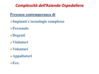 Complessità dell’Azienda Ospedaliera 
Presenza contemporanea di 
Impianti e tecnologie complesse 
Personale 
Degenti 
Visitatori 
Volontari 
Appaltatori 
Ecc. 
 