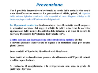 Prevenzione 
Non è possibile intervenire sul serbatoio naturale della malattia che non è 
stato identificato con certezza. La prevenzione si affida, quindi, al rispetto 
delle misure igienico sanitarie, alla capacità di una diagnosi clinica e di 
laboratorio precoci e all’isolamento dei pazienti. 
Per il personale sanitario è fondamentale evitare il contatto con il sangue e 
le secrezioni corporee dei soggetti affetti da MVE attraverso la corretta 
applicazione delle misure di controllo delle infezioni e di l’uso di misure di 
barriera/ Dispositivi di Protezione Individuale (DPI). 
Centro europeo per la prevenzione e il controllo delle malattie (Ecdc) 
I filovirus possono sopravvivere in liquidi o in materiale secco per diversi 
giorni (Ecdc). 
Sono sensibili all’ipoclorito di sodio ed altri disinfettanti. 
Sono inattivati da irradiazione gamma, riscaldamento a 60°C per 60 minuti 
o bollitura per 5 minuti. 
Al contrario, il congelamento e la refrigerazione non sono in grado di 
inattivare i filovirus. 
 