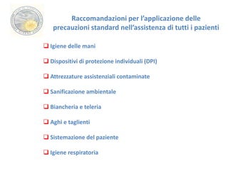 Raccomandazioni per l’applicazione delle 
precauzioni standard nell’assistenza di tutti i pazienti 
 Igiene delle mani 
 Dispositivi di protezione individuali (DPI) 
 Attrezzature assistenziali contaminate 
 Sanificazione ambientale 
 Biancheria e teleria 
 Aghi e taglienti 
 Sistemazione del paziente 
 Igiene respiratoria 
 