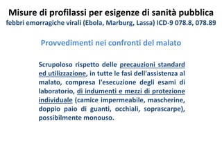 Misure di profilassi per esigenze di sanità pubblica 
febbri emorragiche virali (Ebola, Marburg, Lassa) ICD-9 078.8, 078.89 
Provvedimenti nei confronti del malato 
Scrupoloso rispetto delle precauzioni standard 
ed utilizzazione, in tutte le fasi dell'assistenza al 
malato, compresa l'esecuzione degli esami di 
laboratorio, di indumenti e mezzi di protezione 
individuale (camice impermeabile, mascherine, 
doppio paio di guanti, occhiali, soprascarpe), 
possibilmente monouso. 
 