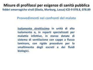 Misure di profilassi per esigenze di sanità pubblica 
febbri emorragiche virali (Ebola, Marburg, Lassa) ICD-9 078.8, 078.89 
Provvedimenti nei confronti del malato 
Isolamento strettissimo in unità di alto 
isolamento o, in reparti specializzati per 
malattie infettive, in stanze dotate di 
sistema di ventilazione con cappe a flusso 
laminare, con rigide procedure per lo 
smaltimento degli escreti e dei fluidi 
biologici. 
 
