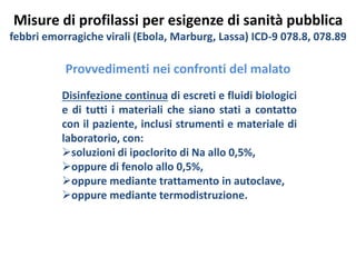 Misure di profilassi per esigenze di sanità pubblica 
febbri emorragiche virali (Ebola, Marburg, Lassa) ICD-9 078.8, 078.89 
Provvedimenti nei confronti del malato 
Disinfezione continua di escreti e fluidi biologici 
e di tutti i materiali che siano stati a contatto 
con il paziente, inclusi strumenti e materiale di 
laboratorio, con: 
soluzioni di ipoclorito di Na allo 0,5%, 
oppure di fenolo allo 0,5%, 
oppure mediante trattamento in autoclave, 
oppure mediante termodistruzione. 
 