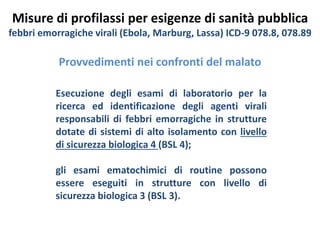 Misure di profilassi per esigenze di sanità pubblica 
febbri emorragiche virali (Ebola, Marburg, Lassa) ICD-9 078.8, 078.89 
Provvedimenti nei confronti del malato 
Esecuzione degli esami di laboratorio per la 
ricerca ed identificazione degli agenti virali 
responsabili di febbri emorragiche in strutture 
dotate di sistemi di alto isolamento con livello 
di sicurezza biologica 4 (BSL 4); 
gli esami ematochimici di routine possono 
essere eseguiti in strutture con livello di 
sicurezza biologica 3 (BSL 3). 
 