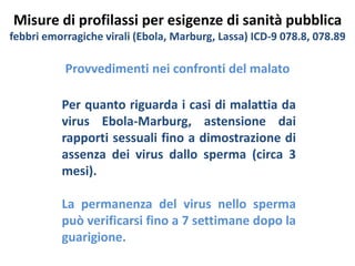Misure di profilassi per esigenze di sanità pubblica 
febbri emorragiche virali (Ebola, Marburg, Lassa) ICD-9 078.8, 078.89 
Provvedimenti nei confronti del malato 
Per quanto riguarda i casi di malattia da 
virus Ebola-Marburg, astensione dai 
rapporti sessuali fino a dimostrazione di 
assenza dei virus dallo sperma (circa 3 
mesi). 
La permanenza del virus nello sperma 
può verificarsi fino a 7 settimane dopo la 
guarigione. 
 