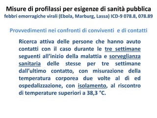 Misure di profilassi per esigenze di sanità pubblica 
febbri emorragiche virali (Ebola, Marburg, Lassa) ICD-9 078.8, 078.89 
Provvedimenti nei confronti di conviventi e di contatti 
Ricerca attiva delle persone che hanno avuto 
contatti con il caso durante le tre settimane 
seguenti all’inizio della malattia e sorveglianza 
sanitaria delle stesse per tre settimane 
dall’ultimo contatto, con misurazione della 
temperatura corporea due volte al dì ed 
ospedalizzazione, con isolamento, al riscontro 
di temperature superiori a 38,3 °C. 
 