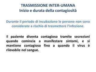 TRASMISSIONE INTER-UMANA 
Inizio e durata della contagiosità 
Durante il periodo di incubazione le persone non sono 
considerate a rischio di trasmettere l’infezione. 
Il paziente diventa contagioso tramite secrezioni 
quando comincia a manifestare sintomi, e si 
mantiene contagioso fino a quando il virus è 
rilevabile nel sangue. 
 