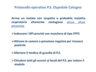 Protocollo operativo P.S. Ospedale Cotugno 
Arriva un malato con sospetta o probabile malattia 
respiratoria altamente contagiosa senza alcun 
preavviso 
Indossare i DPI previsti con maschera di tipo FFP3 
Attivare le camere a pressione negativa per ricovero 
paziente 
Allertare il medico di guardia di P.S. 
Chiudere tutti gli accessi ai locali del P.S. per isolare il 
modulo 
 