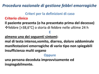 Procedura nazionale di gestione febbri emorragiche 
Criteri per la definizioni di caso 
Criterio clinico 
Il paziente presenta (o ha presentato prima del decesso) 
febbre [>38,6°C] o storia di febbre nelle ultime 24 h 
E 
almeno uno dei seguenti sintomi: 
mal di testa intenso,vomito, diarrea, dolore addominale 
manifestazioni emorragiche di vario tipo non spiegabili 
insufficienza multi organo 
Oppure 
una persona deceduta improvvisamente ed 
inspiegabilmente. 
 