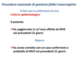 Procedura nazionale di gestione febbri emorragiche 
Criteri per la definizioni di caso 
Criterio epidemiologico 
Il paziente 
ha soggiornato in un‟area affetta da MVE 
nei precedenti 21 giorni 
Oppure 
ha avuto contatto con un caso confermato o 
probabile di MVE nei precedenti 21 giorni. 
 