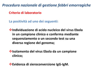 Procedura nazionale di gestione febbri emorragiche 
Criterio di laboratorio 
La positività ad uno dei seguenti: 
Individuazione di acido nucleico del virus Ebola 
in un campione clinico e conferma mediante 
sequenziamento o un secondo test su una 
diversa regione del genoma; 
Isolamento del virus Ebola da un campione 
clinico; 
Evidenza di sieroconversione IgG-IgM. 
 