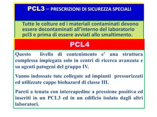 PCL3 – PRESCRIZIONI DI SICUREZZA SPECIALI 
Tutte le colture ed i materiali contaminati devono 
essere decontaminati all’interno del laboratorio 
pcl3 e prima di essere avviati allo smaltimento. 
PCL4 
Questo livello di contenimento e’ una struttura 
complessa impiegata solo in centri di ricerca avanzata e 
su agenti patogeni del gruppo IV. 
Vanno indossate tute collegate ad impianti pressurizzati 
ed utilizzate cappe biohazard di classe III. 
Pareti a tenuta con intercapedine a pressione positiva ed 
inseriti in un PCL3 ed in un edificio isolato dagli altri 
laboratori. 
 