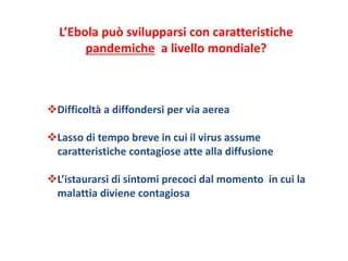 L’Ebola può svilupparsi con caratteristiche 
pandemiche a livello mondiale? 
Difficoltà a diffondersi per via aerea 
Lasso di tempo breve in cui il virus assume 
caratteristiche contagiose atte alla diffusione 
L’istaurarsi di sintomi precoci dal momento in cui la 
malattia diviene contagiosa 
 