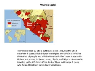 Where is Ebola? 
There have been 33 Ebola outbreaks since 1976, but the 2014 
outbreak in West Africa is by far the largest. The virus has infected 
thousands of people and killed more than half of them. It started in 
Guinea and spread to Sierra Leone, Liberia, and Nigeria. A man who 
traveled to the U.S. from Africa died of Ebola in October. A nurse 
who helped treat him came down with Ebola. 
 