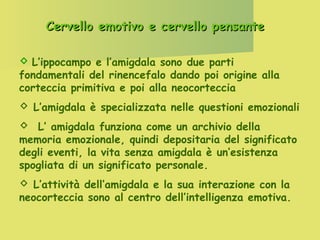 Cervello emotivo e cervello pensante
 L’ippocampo e l’amigdala sono due parti
fondamentali del rinencefalo dando poi origine alla
corteccia primitiva e poi alla neocorteccia
 L’amigdala è specializzata nelle questioni emozionali
 L’ amigdala funziona come un archivio della
memoria emozionale, quindi depositaria del significato
degli eventi, la vita senza amigdala è un’esistenza
spogliata di un significato personale.
 L’attività dell’amigdala e la sua interazione con la
neocorteccia sono al centro dell’intelligenza emotiva.

 