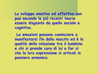 Lo sviluppo emotivo ed affettivo non
può secondo le più recenti teorie
essere disgiunto da quello sociale e
cognitivo.
Le emozioni possono cominciare a
manifestarsi fin dalla nascita ed è la
qualità della relazione tra il bambino
e chi si prende cura di lui a far sì
che la loro espressione si articoli in
pensiero armonico.

 