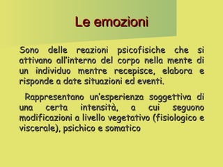 Le emozioni
Sono delle reazioni psicofisiche che
attivano all’interno del corpo nella mente
un individuo mentre recepisce, elabora
risponde a date situazioni ed eventi.

si
di
e

Rappresentano un’esperienza soggettiva di
una certa intensità, a cui seguono
modificazioni a livello vegetativo (fisiologico e
viscerale), psichico e somatico

 