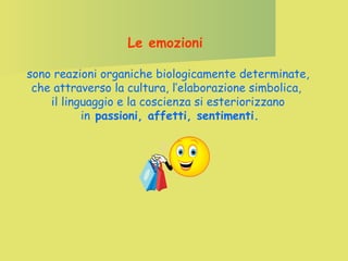 Le emozioni
sono reazioni organiche biologicamente determinate,
che attraverso la cultura, l’elaborazione simbolica,
il linguaggio e la coscienza si esteriorizzano
in passioni, affetti, sentimenti.

 