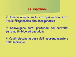 Le emozioni
 Hanno origine nella vita più antica sia a
livello filogenetico che ontogenetico

 Coinvolgono parti profonde del cervello:
sistema limbico ed amigdala
 Costituiscono la base dell’ apprendimento e
della memoria

 