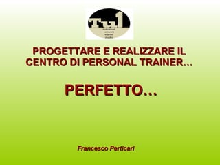 PROGETTARE E REALIZZARE IL CENTRO DI PERSONAL TRAINER… PERFETTO… Francesco Perticari 