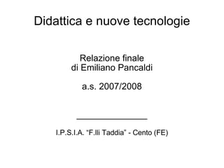 Didattica e nuove tecnologie Relazione finale di Emiliano Pancaldi a.s. 2007/2008 ______________ I.P.S.I.A. “F.lli Taddia” - Cento (FE)‏ 