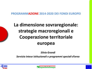 PROGRAMMAZIONE 2014-2020 DEI FONDI EUROPEI 
La dimensione sovraregionale: 
strategie macroregionali e 
Cooperazione territoriale 
europea 
Silvia Grandi 
Servizio intese istituzionali e programmi speciali d’area 
 
