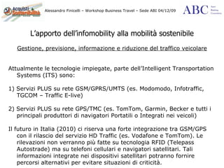 L’apporto dell’infomobility alla mobilità sostenibile Gestione, previsione, informazione e riduzione del traffico veicolare Attualmente le tecnologie impiegate, parte dell’Intelligent Transportation Systems (ITS) sono: 1) Servizi PLUS su rete GSM/GPRS/UMTS (es. Modomodo, Infotraffic, TGCOM – Traffic E-live) 2) Servizi PLUS su rete GPS/TMC (es. TomTom, Garmin, Becker e tutti i principali produttori di navigatori Portatili o Integrati nei veicoli)  Il futuro in Italia (2010) ci riserva una forte integrazione tra GSM/GPS con il rilascio del servizio HD Traffic (es. Vodafone e TomTom). Le rilevazioni non verranno più fatte su tecnologia RFID (Telepass Autostrade) ma su telefoni cellulari e navigatori satellitari. Tali informazioni integrate nei dispositivi satellitari potranno fornire percorsi alternativi per evitare situazioni di criticità. 