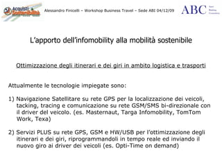 L’apporto dell’infomobility alla mobilità sostenibile Ottimizzazione degli itinerari e dei giri in ambito logistica e trasporti Attualmente le tecnologie impiegate sono: 1) Navigazione Satellitare su rete GPS per la localizzazione dei veicoli, tacking, tracing e comunicazione su rete GSM/SMS bi-direzionale con il driver del veicolo. (es. Masternaut, Targa Infomobility, TomTom Work, Texa) 2) Servizi PLUS su rete GPS, GSM e HW/USB per l’ottimizzazione degli itinerari e dei giri, riprogrammandoli in tempo reale ed inviando il nuovo giro ai driver dei veicoli (es. Opti-Time on demand) 