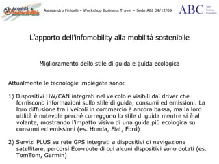 L’apporto dell’infomobility alla mobilità sostenibile Miglioramento dello stile di guida e guida ecologica Attualmente le tecnologie impiegate sono: 1) Dispositivi HW/CAN integrati nel veicolo e visibili dal driver che forniscono informazioni sullo stile di guida, consumi ed emissioni. La loro diffusione tra i veicoli in commercio è ancora bassa, ma la loro utilità è notevole perché correggono lo stile di guida mentre si è al volante, mostrando l’impatto visivo di una guida più ecologica su consumi ed emissioni (es. Honda, Fiat, Ford) 2) Servizi PLUS su rete GPS integrati a dispositivi di navigazione satellitare, percorsi Eco-route di cui alcuni dispositivi sono dotati (es. TomTom, Garmin) 