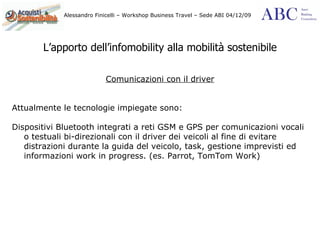 L’apporto dell’infomobility alla mobilità sostenibile Comunicazioni con il driver Attualmente le tecnologie impiegate sono: Dispositivi Bluetooth integrati a reti GSM e GPS per comunicazioni vocali o testuali bi-direzionali con il driver dei veicoli al fine di evitare distrazioni durante la guida del veicolo, task, gestione imprevisti ed informazioni work in progress. (es. Parrot, TomTom Work) 