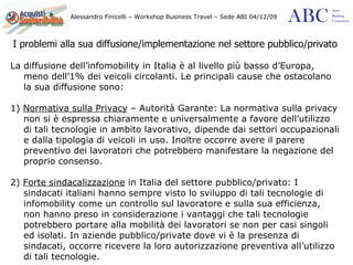 I problemi alla sua diffusione/implementazione nel settore pubblico/privato La diffusione dell’infomobility in Italia è al livello più basso d’Europa, meno dell’1% dei veicoli circolanti. Le principali cause che ostacolano la sua diffusione sono: 1)  Normativa sulla Privacy  – Autorità Garante: La normativa sulla privacy non si è espressa chiaramente e universalmente a favore dell’utilizzo di tali tecnologie in ambito lavorativo, dipende dai settori occupazionali e dalla tipologia di veicoli in uso. Inoltre occorre avere il parere preventivo dei lavoratori che potrebbero manifestare la negazione del proprio consenso.  2)  Forte sindacalizzazione  in Italia del settore pubblico/privato: I sindacati italiani hanno sempre visto lo sviluppo di tali tecnologie di infomobility come un controllo sul lavoratore e sulla sua efficienza, non hanno preso in considerazione i vantaggi che tali tecnologie potrebbero portare alla mobilità dei lavoratori se non per casi singoli ed isolati. In aziende pubblico/private dove vi è la presenza di sindacati, occorre ricevere la loro autorizzazione preventiva all’utilizzo di tali tecnologie. 