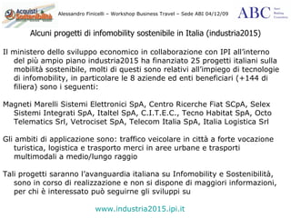 Alcuni progetti di infomobility sostenibile in Italia (industria2015) Il ministero dello sviluppo economico in collaborazione con IPI all’interno del più ampio piano industria2015 ha finanziato 25 progetti italiani sulla mobilità sostenibile, molti di questi sono relativi all’impiego di tecnologie di infomobility, in particolare le 8 aziende ed enti beneficiari (+144 di filiera) sono i seguenti: Magneti Marelli Sistemi Elettronici SpA, Centro Ricerche Fiat SCpA, Selex Sistemi Integrati SpA, Italtel SpA, C.I.T.E.C., Tecno Habitat SpA, Octo Telematics Srl, Vetrociset SpA, Telecom Italia SpA, Italia Logistica Srl Gli ambiti di applicazione sono: traffico veicolare in città a forte vocazione turistica, logistica e trasporto merci in aree urbane e trasporti multimodali a medio/lungo raggio  Tali progetti saranno l’avanguardia italiana su Infomobility e Sostenibilità, sono in corso di realizzazione e non si dispone di maggiori informazioni, per chi è interessato può seguirne gli sviluppi su   www.industria2015.ipi.it 