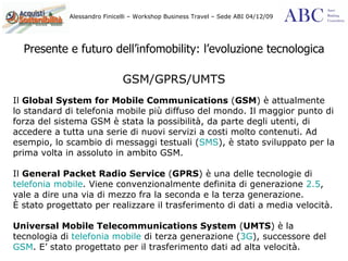 Presente e futuro dell’infomobility: l’evoluzione tecnologica GSM/GPRS/UMTS Il  Global System for Mobile Communications  ( GSM ) è attualmente lo standard di telefonia mobile più diffuso del mondo. Il maggior punto di forza del sistema GSM è stata la possibilità, da parte degli utenti, di accedere a tutta una serie di nuovi servizi a costi molto contenuti. Ad esempio, lo scambio di messaggi testuali ( SMS ), è stato sviluppato per la prima volta in assoluto in ambito GSM.  Il  General Packet Radio Service  ( GPRS ) è una delle tecnologie di  telefonia mobile . Viene convenzionalmente definita di generazione  2.5 , vale a dire una via di mezzo fra la seconda e la terza generazione. È stato progettato per realizzare il trasferimento di dati a media velocità. Universal Mobile Telecommunications System  ( UMTS ) è la tecnologia di  telefonia mobile  di terza generazione ( 3G ), successore del  GSM . E’ stato progettato per il trasferimento dati ad alta velocità. 