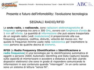Presente e futuro dell’infomobility: l’evoluzione tecnologica SEGNALI RADIO/RFID Le  onde radio , o  radioonde , sono  radiazioni elettromagnetiche  di  frequenza  compresa tra zero e 300  GHz , ovvero con  lunghezza d'onda  da 1  mm  all' infinito . La quantità di  informazione  che può essere trasportata da un segnale radio (vedi  modulazione ) è proporzionale alla sua frequenza, ampiezza, codifica, disturbi, velocità del mezzo ecc. Per questo le frequenze minime usate nella  radiotecnica  per trasmettere la  voce  partono da qualche decina di  kilohertz .  RFID  (o  Radio Frequency IDentification  o  Identificazione a  radio frequenza ) è una tecnologia per la identificazione automatica di oggetti o persone (AIDC Automatic Identifing and Data Capture) basata sulla capacità di memorizzare e accedere a distanza a tali dati usando dispositivi elettronici che sono in grado di rispondere comunicando le informazioni in essi contenute quando "interrogati". In un certo senso sono un sistema di lettura "senza fili“. 
