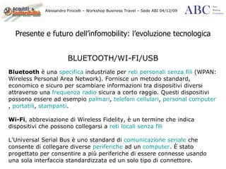 Presente e futuro dell’infomobility: l’evoluzione tecnologica BLUETOOTH/WI-FI/USB Bluetooth  è una  specifica  industriale per  reti personali   senza fili  (WPAN: Wireless Personal Area Network). Fornisce un metodo standard, economico e sicuro per scambiare informazioni tra dispositivi diversi attraverso una  frequenza radio  sicura a corto raggio. Questi dispositivi possono essere ad esempio  palmari ,  telefoni cellulari ,  personal computer ,  portatili ,  stampanti . Wi-Fi , abbreviazione di Wireless Fidelity, è un termine che indica dispositivi che possono collegarsi a  reti locali   senza fili L'Universal Serial Bus è uno standard di  comunicazione seriale  che consente di collegare diverse  periferiche  ad un  computer . È stato progettato per consentire a più periferiche di essere connesse usando una sola interfaccia standardizzata ed un solo tipo di connettore. 