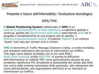 Presente e futuro dell’infomobility: l’evoluzione tecnologica GPS/TMC Il  Global Positioning System  (abbreviato in  GPS ) è un  sistema di posizionamento su base satellitare , a copertura globale e continua, gestito dal  dipartimento della difesa  statunitense. L' UE  ha in progetto il completamento di una propria rete di satelliti, il  Sistema di posizionamento Galileo . Il sistema " Galileo " è un sistema "duale" cioè nato per compiti civili e militari.  TMC  è l'acronimo di Traffic Message Channel e indica, a livello mondiale, uno standard realizzativo del servizio di informazioni sul traffico. Tale sigla viene spesso accostata con la più nota RDS ( Radio Data System ), scritto  RDS-TMC  in quanto la diffusione dell'informazione di viabilità TMC viene generalmente attuata da una emittente radiofonica FM, sfruttando le potenzialità del canale dati RDS che vanno dalla sintonia automatica delle autoradio, alla indicazione del nome dell'emittente, alla segnalazione dell'inizio di un notiziario di informazioni sul traffico.  