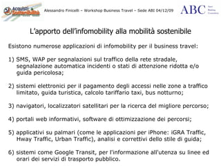 L’apporto dell’infomobility alla mobilità sostenibile Esistono numerose applicazioni di infomobility per il business travel: 1) SMS, WAP per segnalazioni sul traffico della rete stradale, segnalazione automatica incidenti o stati di attenzione ridotta e/o guida pericolosa; 2) sistemi elettronici per il pagamento degli accessi nelle zone a traffico limitato, guida turistica, calcolo tariffario taxi, bus notturno; 3) navigatori, localizzatori satellitari per la ricerca del migliore percorso; 4) portali web informativi, software di ottimizzazione dei percorsi; 5) applicativi su palmari (come le applicazioni per iPhone: iGRA Traffic, Hway Traffic, Urban Traffic), analisi e correttivi dello stile di guida; 6) sistemi come Google Transit, per l'informazione all'utenza su linee ed orari dei servizi di trasporto pubblico. 
