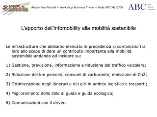 L’apporto dell’infomobility alla mobilità sostenibile Le infrastrutture che abbiamo elencato in precedenza si combinano tra loro allo scopo di dare un contributo importante alla mobilità sostenibile andando ad incidere su: 1) Gestione, previsione, informazione e riduzione del traffico veicolare; 2) Riduzione dei km percorsi, consumi di carburante, emissione di Co2; 3) Ottimizzazione degli itinerari e dei giri in ambito logistica e trasporti; 4) Miglioramento dello stile di guida e guida ecologica; 5) Comunicazioni con il driver. 