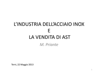 L’INDUSTRIA DELL’ACCIAIO INOX
E
LA VENDITA DI AST
M. Priante
Terni, 22 Maggio 2013
1
 