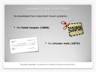 THOMAS COOK’S HISTORY

He developed two important travel systems:



•   the hotel coupon (1868)




                                          •    his circular note (1874)




      “SUCCESSFUL INDUSTRIES” by Matteo Ronci, Elisabetta Principato and Mattia Valloni
 