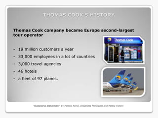 THOMAS COOK’S HISTORY


Thomas Cook company became Europe second-largest
tour operator


- 19 million customers a year
- 33,000 employees in a lot of countries
- 3,000 travel agencies
- 46 hotels
- a fleet of 97 planes.




          “SUCCESSFUL INDUSTRIES” by Matteo Ronci, Elisabetta Principato and Mattia Valloni
 