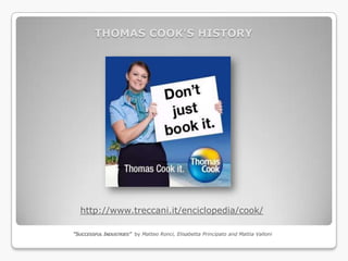 THOMAS COOK’S HISTORY




  http://www.treccani.it/enciclopedia/cook/

“SUCCESSFUL INDUSTRIES” by Matteo Ronci, Elisabetta Principato and Mattia Valloni
 