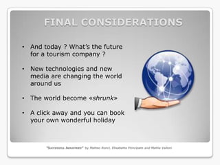 FINAL CONSIDERATIONS

• And today ? What’s the future
  for a tourism company ?

• New technologies and new
  media are changing the world
  around us

• The world become «shrunk»

• A click away and you can book
  your own wonderful holiday



       “SUCCESSFUL INDUSTRIES” by Matteo Ronci, Elisabetta Principato and Mattia Valloni
 