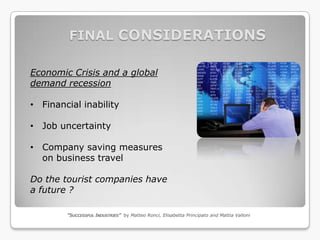 FINAL CONSIDERATIONS

Economic Crisis and a global
demand recession

• Financial inability

• Job uncertainty

• Company saving measures
  on business travel

Do the tourist companies have
a future ?

        “SUCCESSFUL INDUSTRIES” by Matteo Ronci, Elisabetta Principato and Mattia Valloni
 